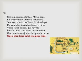 78
     Um ramo na mão tinha... Mas, ó cego,
     Eu, que cometo, insano e temerário,
     Sem vós, Ninfas do Tejo e do Mondego,
     Por caminho tão árduo, longo e vário!
     Vosso favor invoco, que navego
     Por alto mar, com vento tão contrário
     Que, se não me ajudais, hei grande medo
     Que o meu fraco batel se alague cedo.
 
