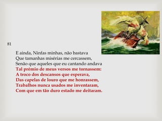 81

     E ainda, Ninfas minhas, não bastava
     Que tamanhas misérias me cercassem,
     Senão que aqueles que eu cantando andava
     Tal prémio de meus versos me tornassem:
     A troco dos descansos que esperava,
     Das capelas de louro que me honrassem,
     Trabalhos nunca usados me inventaram,
     Com que em tão duro estado me deitaram.
 