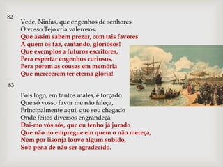 82
     Vede, Ninfas, que engenhos de senhores
     O vosso Tejo cria valerosos,
     Que assim sabem prezar, com tais favores
     A quem os faz, cantando, gloriosos!
     Que exemplos a futuros escritores,
     Pera espertar engenhos curiosos,
     Pera porem as cousas em memória
     Que merecerem ter eterna glória!
83
     Pois logo, em tantos males, é forçado
     Que só vosso favor me não faleça,
     Principalmente aqui, que sou chegado
     Onde feitos diversos engrandeça:
     Dai-mo vós sós, que eu tenho já jurado
     Que não no empregue em quem o não mereça,
     Nem por lisonja louve algum subido,
     Sob pena de não ser agradecido.
 