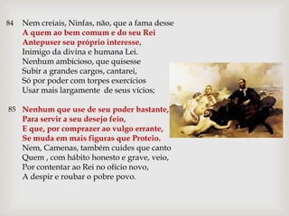 84   Nem creiais, Ninfas, não, que a fama desse
     A quem ao bem comum e do seu Rei
     Antepuser seu próprio interesse,
     Inimigo da divina e humana Lei.
     Nenhum ambicioso, que quisesse
     Subir a grandes cargos, cantarei,
     Só por poder com torpes exercícios
     Usar mais largamente de seus vícios;

85 Nenhum que use de seu poder bastante,
     Para servir a seu desejo feio,
     E que, por comprazer ao vulgo errante,
     Se muda em mais figuras que Proteio.
     Nem, Camenas, também cuides que canto
     Quem , com hábito honesto e grave, veio,
     Por contentar ao Rei no ofício novo,
     A despir e roubar o pobre povo.
 