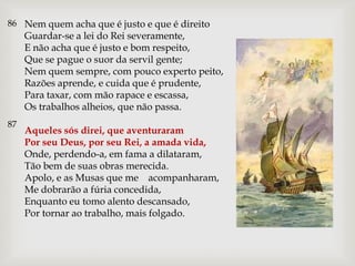 86 Nem quem acha que é justo e que é direito
     Guardar-se a lei do Rei severamente,
     E não acha que é justo e bom respeito,
     Que se pague o suor da servil gente;
     Nem quem sempre, com pouco experto peito,
     Razões aprende, e cuida que é prudente,
     Para taxar, com mão rapace e escassa,
     Os trabalhos alheios, que não passa.
87
     Aqueles sós direi, que aventuraram
     Por seu Deus, por seu Rei, a amada vida,
     Onde, perdendo-a, em fama a dilataram,
     Tão bem de suas obras merecida.
     Apolo, e as Musas que me acompanharam,
     Me dobrarão a fúria concedida,
     Enquanto eu tomo alento descansado,
     Por tornar ao trabalho, mais folgado.
 