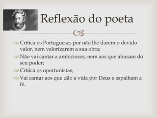 Reflexão do poeta
                
 Crítica os Portugueses por não lhe darem o devido
  valor, nem valorizarem a sua obra;
 Não vai cantar a ambiciosos, nem aos que abusam do
  seu poder;
 Crítica os oportunistas;
 Vai cantar aos que dão a vida por Deus e espalham a
  fé.
 