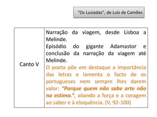 “Os Lusíadas”, de Luís de Camões
Canto V
Narração da viagem, desde Lisboa a
Melinde.
Episódio do gigante Adamastor e
conclusão da narração da viagem até
Melinde.
O poeta põe em destaque a importância
das letras e lamenta o facto de os
portugueses nem sempre lhes darem
valor: “Porque quem não sabe arte não
na estima.”, aliando a força e a coragem
ao saber e à eloquência. (V, 92-100)
 