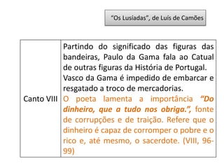 “Os Lusíadas”, de Luís de Camões
Canto VIII
Partindo do significado das figuras das
bandeiras, Paulo da Gama fala ao Catual
de outras figuras da História de Portugal.
Vasco da Gama é impedido de embarcar e
resgatado a troco de mercadorias.
O poeta lamenta a importância “Do
dinheiro, que a tudo nos obriga.”, fonte
de corrupções e de traição. Refere que o
dinheiro é capaz de corromper o pobre e o
rico e, até mesmo, o sacerdote. (VIII, 96-
99)
 