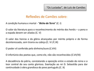 “Os Lusíadas”, de Luís de Camões
Reflexões de Camões sobre:
A condição humana e mortal - “Bicho da Terra” (C. I)
O valor da literatura para o reconhecimento do mérito dos heróis – a pena e
a espada devem ser aliadas (C. V)
O valor das honras e da glória alcançadas por mérito próprio e de forma
desinteressada, sem tirania ou cobiça (C. VI /C.IX)
O poder vil conferido pelo dinheiro/ouro (C.VIII)
O infortúnio dos poetas que, como ele, não são reconhecidos (C.VII/IX)
A decadência da pátria, constatando a oposição entre o estado do reino e o
teor central do seu canto glorioso. Exortação ao rei D. Sebastião para dar
continuidade à obra grandiosa do povo português.(C. X)
 