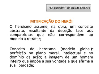 MITIFICAÇÃO DO HERÓI
O heroísmo assume, na obra, um conceito
abstrato, resultante da deceção face aos
compatriotas que não correspondem ao
modelo a retratar;
Conceito de heroísmo (modelo global):
perfeição no plano moral, intelectual e no
domínio da ação; a imagem de um homem
inteiro que impõe a sua vontade e que afirma a
sua liberdade;
“Os Lusíadas”, de Luís de Camões
 