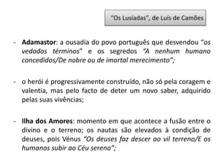 - Adamastor: a ousadia do povo português que desvendou “os
vedados términos” e os segredos “A nenhum humano
concedidos/De nobre ou de imortal merecimento”;
- o herói é progressivamente construído, não só pela coragem e
valentia, mas pelo facto de deter um novo saber, adquirido
pelas suas vivências;
- Ilha dos Amores: momento em que acontece a fusão entre o
divino e o terreno; os nautas são elevados à condição de
deuses, pois Vénus “Os deuses faz descer ao vil terreno/E os
humanos subir ao Céu sereno”;
“Os Lusíadas”, de Luís de Camões
 