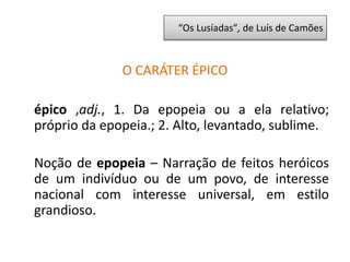 “Os Lusíadas”, de Luís de Camões
O CARÁTER ÉPICO
épico ,adj., 1. Da epopeia ou a ela relativo;
próprio da epopeia.; 2. Alto, levantado, sublime.
Noção de epopeia – Narração de feitos heróicos
de um indivíduo ou de um povo, de interesse
nacional com interesse universal, em estilo
grandioso.
 