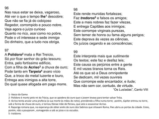 96
Nas naus estar se deixa, vagaroso,
Até ver o que o tempo lhe1 descobre;
Que não se fia já do cobiçoso
Regedor, corrompido e pouco nobre.
Veja agora o juízo curioso
Quanto no rico, assi como no pobre,
Pode o vil interesse e sede immiga
Do dinheiro, que a tudo nos obriga.
97
A Polidoro2 mata o Rei Treício,
Só por ficar senhor do grão tesouro;
Entra, pelo fortíssimo edifício,
Com a filha de Acriso3 a chuva de ouro;
Pode tanto em Tarpeia4 avaro vício
Que, a troco do metal luzente e louro,
Entrega aos inimigos a alta torre,
Do qual quase afogada em pago morre.
98
Este rende munidas fortalezas;
Faz tredoros5 e falsos os amigos;
Este a mais nobres faz fazer vilezas,
E entrega Capitães aos inimigos;
Este corrompe virginais purezas,
Sem temer de honra ou fama alguns perigos;
Este deprava às vezes as ciências,
Os juízos cegando e as consciências;
99
Este interpreta mais que sutilmente
Os textos; este faz e desfaz leis;
Este causa os perjúrios entre a gente
E mil vezes tiranos torna os Reis.
Até os que só a Deus omnipotente
Se dedicam, mil vezes ouvireis
Que corrompe este encantador, e ilude;
Mas não sem cor, contudo, de virtude.
“Os Lusíadas”, Canto VIII
1- Vasco da Gama
2- Polidoro é morto pelo rei da Trácia, que se apodera do ouro que o jovem levava para tentar salvar Tróia.
3- Acriso tenta anular uma profecia (a sua morte às mãos do neto), prendendo a filha numa torre; porém, Júpiter entrou na torre,
sob a forma de chuva de ouro, e tornou Dánae mãe de Perseu, que veio a assassinar Acriso.
4. Rapariga romana que, na esperança de obter anéis de ouro dos Sabinos que sitiavam Roma, lhes abriu as portas da cidade. Estes,
porém, não a pouparam , esmagando-a sob as joias e os escudos.
5- traidores
 