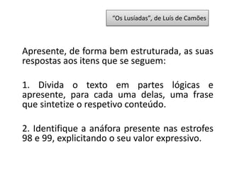 Apresente, de forma bem estruturada, as suas
respostas aos itens que se seguem:
1. Divida o texto em partes lógicas e
apresente, para cada uma delas, uma frase
que sintetize o respetivo conteúdo.
2. Identifique a anáfora presente nas estrofes
98 e 99, explicitando o seu valor expressivo.
“Os Lusíadas”, de Luís de Camões
 