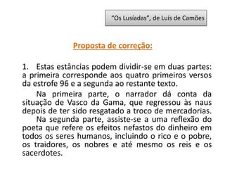 Proposta de correção:
1. Estas estâncias podem dividir-se em duas partes:
a primeira corresponde aos quatro primeiros versos
da estrofe 96 e a segunda ao restante texto.
Na primeira parte, o narrador dá conta da
situação de Vasco da Gama, que regressou às naus
depois de ter sido resgatado a troco de mercadorias.
Na segunda parte, assiste-se a uma reflexão do
poeta que refere os efeitos nefastos do dinheiro em
todos os seres humanos, incluindo o rico e o pobre,
os traidores, os nobres e até mesmo os reis e os
sacerdotes.
“Os Lusíadas”, de Luís de Camões
 