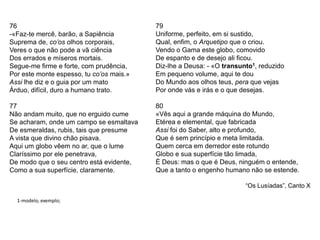 76
-«Faz-te mercê, barão, a Sapiência
Suprema de, co’os olhos corporais,
Veres o que não pode a vã ciência
Dos errados e míseros mortais.
Segue-me firme e forte, com prudência,
Por este monte espesso, tu co’os mais.»
Assi lhe diz e o guia por um mato
Árduo, difícil, duro a humano trato.
77
Não andam muito, que no erguido cume
Se acharam, onde um campo se esmaltava
De esmeraldas, rubis, tais que presume
A vista que divino chão pisava.
Aqui um globo vêem no ar, que o lume
Claríssimo por ele penetrava,
De modo que o seu centro está evidente,
Como a sua superfície, claramente.
79
Uniforme, perfeito, em si sustido,
Qual, enfim, o Arquetipo que o criou.
Vendo o Gama este globo, comovido
De espanto e de desejo ali ficou.
Diz-lhe a Deusa: - «O transunto1, reduzido
Em pequeno volume, aqui te dou
Do Mundo aos olhos teus, pera que vejas
Por onde vás e irás e o que desejas.
80
«Vês aqui a grande máquina do Mundo,
Etérea e elemental, que fabricada
Assi foi do Saber, alto e profundo,
Que é sem princípio e meta limitada.
Quem cerca em derredor este rotundo
Globo e sua superfície tão limada,
É Deus: mas o que é Deus, ninguém o entende,
Que a tanto o engenho humano não se estende.
“Os Lusíadas”, Canto X
1-modelo, exemplo;
 