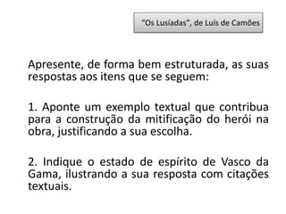 Apresente, de forma bem estruturada, as suas
respostas aos itens que se seguem:
1. Aponte um exemplo textual que contribua
para a construção da mitificação do herói na
obra, justificando a sua escolha.
2. Indique o estado de espírito de Vasco da
Gama, ilustrando a sua resposta com citações
textuais.
“Os Lusíadas”, de Luís de Camões
 