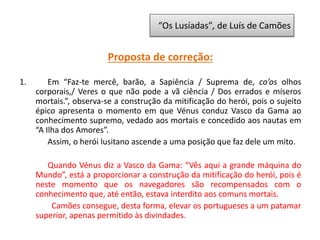 Proposta de correção:
1. Em “Faz-te mercê, barão, a Sapiência / Suprema de, co’os olhos
corporais,/ Veres o que não pode a vã ciência / Dos errados e míseros
mortais.”, observa-se a construção da mitificação do herói, pois o sujeito
épico apresenta o momento em que Vénus conduz Vasco da Gama ao
conhecimento supremo, vedado aos mortais e concedido aos nautas em
“A Ilha dos Amores”.
Assim, o herói lusitano ascende a uma posição que faz dele um mito.
Quando Vénus diz a Vasco da Gama: “Vês aqui a grande máquina do
Mundo”, está a proporcionar a construção da mitificação do herói, pois é
neste momento que os navegadores são recompensados com o
conhecimento que, até então, estava interdito aos comuns mortais.
Camões consegue, desta forma, elevar os portugueses a um patamar
superior, apenas permitido às divindades.
“Os Lusíadas”, de Luís de Camões
 