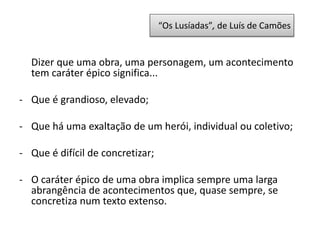 “Os Lusíadas”, de Luís de Camões
Dizer que uma obra, uma personagem, um acontecimento
tem caráter épico significa...
- Que é grandioso, elevado;
- Que há uma exaltação de um herói, individual ou coletivo;
- Que é difícil de concretizar;
- O caráter épico de uma obra implica sempre uma larga
abrangência de acontecimentos que, quase sempre, se
concretiza num texto extenso.
 