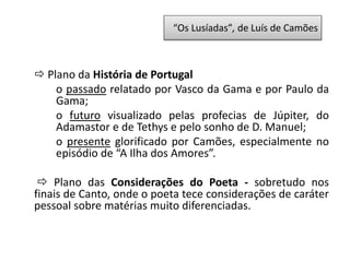  Plano da História de Portugal
o passado relatado por Vasco da Gama e por Paulo da
Gama;
o futuro visualizado pelas profecias de Júpiter, do
Adamastor e de Tethys e pelo sonho de D. Manuel;
o presente glorificado por Camões, especialmente no
episódio de “A Ilha dos Amores”.
 Plano das Considerações do Poeta - sobretudo nos
finais de Canto, onde o poeta tece considerações de caráter
pessoal sobre matérias muito diferenciadas.
“Os Lusíadas”, de Luís de Camões
 