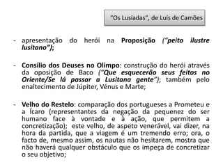 - apresentação do herói na Proposição (“peito ilustre
lusitano”);
- Consílio dos Deuses no Olimpo: construção do herói através
da oposição de Baco (“Que esquecerão seus feitos no
Oriente/Se lá passar a Lusitana gente”); também pelo
enaltecimento de Júpiter, Vénus e Marte;
- Velho do Restelo: comparação dos portugueses a Prometeu e
a Ícaro (representantes da negação da pequenez do ser
humano face à vontade e à ação, que permitem a
concretização); este velho, de aspeto venerável, vai dizer, na
hora da partida, que a viagem é um tremendo erro; ora, o
facto de, mesmo assim, os nautas não hesitarem, mostra que
não haverá qualquer obstáculo que os impeça de concretizar
o seu objetivo;
“Os Lusíadas”, de Luís de Camões
 