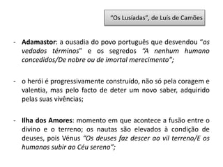 - Adamastor: a ousadia do povo português que desvendou “os
vedados términos” e os segredos “A nenhum humano
concedidos/De nobre ou de imortal merecimento”;
- o herói é progressivamente construído, não só pela coragem e
valentia, mas pelo facto de deter um novo saber, adquirido
pelas suas vivências;
- Ilha dos Amores: momento em que acontece a fusão entre o
divino e o terreno; os nautas são elevados à condição de
deuses, pois Vénus “Os deuses faz descer ao vil terreno/E os
humanos subir ao Céu sereno”;
“Os Lusíadas”, de Luís de Camões
 