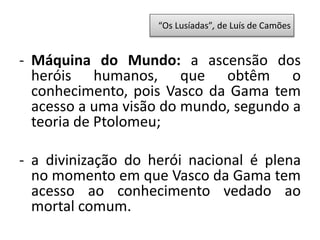 - Máquina do Mundo: a ascensão dos
heróis humanos, que obtêm o
conhecimento, pois Vasco da Gama tem
acesso a uma visão do mundo, segundo a
teoria de Ptolomeu;
- a divinização do herói nacional é plena
no momento em que Vasco da Gama tem
acesso ao conhecimento vedado ao
mortal comum.
“Os Lusíadas”, de Luís de Camões
 