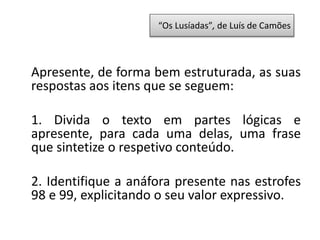 Apresente, de forma bem estruturada, as suas
respostas aos itens que se seguem:
1. Divida o texto em partes lógicas e
apresente, para cada uma delas, uma frase
que sintetize o respetivo conteúdo.
2. Identifique a anáfora presente nas estrofes
98 e 99, explicitando o seu valor expressivo.
“Os Lusíadas”, de Luís de Camões
 