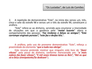 2. A repetição do demonstrativo “Este”, no início dos versos um, três,
cinco e sete da estrofe 98 e versos um e três da estrofe 99, constituem a
anáfora.
“Este” refere-se ao dinheiro, servindo para enumerar a imensidade
de situações em que a ganância pelo “metal luzente” altera o
comportamento das pessoas: “Faz tredoros e falsos os amigos”, “Este
corrompe virginais purezas”, “este faz e desfaz leis;”.
A anáfora, pelo uso do pronome demonstrativo “Este”, reforça a
proximidade do elemento “que a tudo nos obriga”.
Este recurso pretende mostrar que ninguém está livre de “fazer
vilezas” pela posse de dinheiro, conforme mencionado em: “a mais
nobres faz fazer vilezas”, “E mil vezes tiranos torna os Reis”, “Até os que
só a Deus omnipotente/Se dedicam”).
“Os Lusíadas”, de Luís de Camões
 