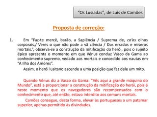 Proposta de correção:
1. Em “Faz-te mercê, barão, a Sapiência / Suprema de, co’os olhos
corporais,/ Veres o que não pode a vã ciência / Dos errados e míseros
mortais.”, observa-se a construção da mitificação do herói, pois o sujeito
épico apresenta o momento em que Vénus conduz Vasco da Gama ao
conhecimento supremo, vedado aos mortais e concedido aos nautas em
“A Ilha dos Amores”.
Assim, o herói lusitano ascende a uma posição que faz dele um mito.
Quando Vénus diz a Vasco da Gama: “Vês aqui a grande máquina do
Mundo”, está a proporcionar a construção da mitificação do herói, pois é
neste momento que os navegadores são recompensados com o
conhecimento que, até então, estava interdito aos comuns mortais.
Camões consegue, desta forma, elevar os portugueses a um patamar
superior, apenas permitido às divindades.
“Os Lusíadas”, de Luís de Camões
 