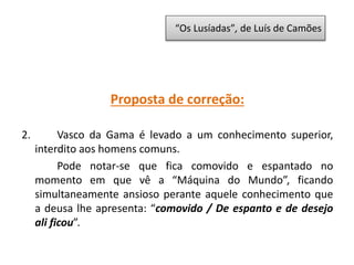 Proposta de correção:
2. Vasco da Gama é levado a um conhecimento superior,
interdito aos homens comuns.
Pode notar-se que fica comovido e espantado no
momento em que vê a “Máquina do Mundo”, ficando
simultaneamente ansioso perante aquele conhecimento que
a deusa lhe apresenta: “comovido / De espanto e de desejo
ali ficou”.
“Os Lusíadas”, de Luís de Camões
 