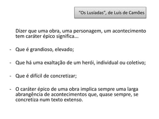 “Os Lusíadas”, de Luís de Camões
Dizer que uma obra, uma personagem, um acontecimento
tem caráter épico significa...
- Que é grandioso, elevado;
- Que há uma exaltação de um herói, individual ou coletivo;
- Que é difícil de concretizar;
- O caráter épico de uma obra implica sempre uma larga
abrangência de acontecimentos que, quase sempre, se
concretiza num texto extenso.
 