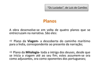 Planos
A obra desenvolve-se em volta de quatro planos que se
entrecruzam na narrativa. São eles:
 Plano da Viagem- a descoberta do caminho marítimo
para a Índia, correspondente ao presente da narração;
 Plano da Mitologia- toda a intriga dos deuses, desde que
se inicia a viagem até ao seu fim; estes assumem-se ora
como adjuvantes, ora como oponentes dos portugueses;
“Os Lusíadas”, de Luís de Camões
 