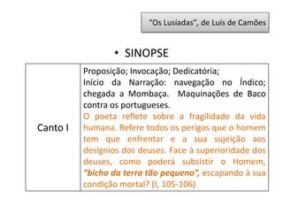 • SINOPSE
Canto I
Proposição; Invocação; Dedicatória;
Início da Narração: navegação no Índico;
chegada a Mombaça. Maquinações de Baco
contra os portugueses.
O poeta reflete sobre a fragilidade da vida
humana. Refere todos os perigos que o homem
tem que enfrentar e a sua sujeição aos
desígnios dos deuses. Face à superioridade dos
deuses, como poderá subsistir o Homem,
“bicho da terra tão pequeno”, escapando à sua
condição mortal? (I, 105-106)
“Os Lusíadas”, de Luís de Camões
 