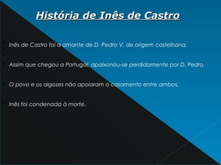 História de Inês de CastroHistória de Inês de Castro
ü
ü
ü
ü Inês de Castro foi a amante de D. Pedro V, de origem castelhana.
ü Assim que chegou a Portugal, apaixonou-se perdidamente por D. Pedro.
ü O povo e os algozes não apoiaram o casamento entre ambos.
ü Inês foi condenada à morte.
 