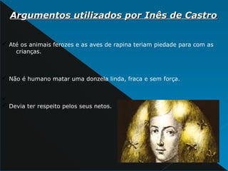 Argumentos utilizados por Inês de CastroArgumentos utilizados por Inês de Castro
ü Até os animais ferozes e as aves de rapina teriam piedade para com as
crianças.
ü Não é humano matar uma donzela linda, fraca e sem força.
ü
ü Devia ter respeito pelos seus netos.
 