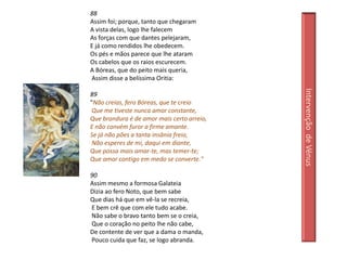88
Assim foi; porque, tanto que chegaram
A vista delas, logo lhe falecem
As forças com que dantes pelejaram,
E já como rendidos lhe obedecem.
Os pés e mãos parece que lhe ataram
Os cabelos que os raios escurecem.
A Bóreas, que do peito mais queria,
Assim disse a belíssima Oritia:




                                            Intervenção de Vénus
89
"Não creias, fero Bóreas, que te creio
 Que me tiveste nunca amor constante,
Que brandura é de amor mais certo arreio,
E não convém furor a firme amante.
Se já não pões a tanta insânia freio,
 Não esperes de mi, daqui em diante,
Que possa mais amar-te, mas temer-te;
Que amor contigo em medo se converte."

90
Assim mesmo a formosa Galateia
Dizia ao fero Noto, que bem sabe
Que dias há que em vê-la se recreia,
E bem crê que com ele tudo acabe.
Não sabe o bravo tanto bem se o creia,
Que o coração no peito lhe não cabe,
De contente de ver que a dama o manda,
Pouco cuida que faz, se logo abranda.
 