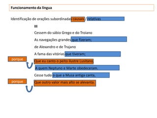 Funcionamento da língua

Identificação de orações subordinadas causais / relativas
              III
              Cessem do sábio Grego e do Troiano
              As navegações grandes que fizeram;
              de Alexandro e de Trajano
              A fama das vitórias que tiveram;
porque        Que eu canto o peito ilustre Lusitano,
               A quem Neptuno e Marte obedeceram.
              Cesse tudo o que a Musa antiga canta,
porque        Que outro valor mais alto se alevanta.
 