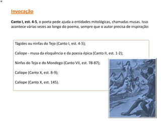 Invocação
Canto I, est. 4-5, o poeta pede ajuda a entidades mitológicas, chamadas musas. Isso
acontece várias vezes ao longo do poema, sempre que o autor precisa de inspiração:



  Tágides ou ninfas do Tejo (Canto I, est. 4-5);

  Calíope - musa da eloquência e da poesia épica (Canto II, est. 1-2);

  Ninfas do Tejo e do Mondego (Canto VII, est. 78-87);

  Calíope (Canto X, est. 8-9);

  Calíope (Canto X, est. 145).
 