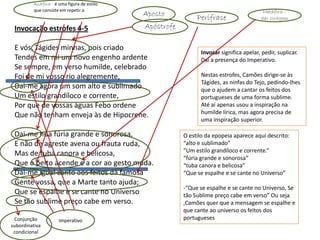 Anáfora - é uma figura de estilo
         que consiste em repetir a mesma                                                       Metáfora –
          palavra no princípio de várias frases.   Aposto           Perífrase                 dar coragem

 Invocação estrofes 4-5                            Apóstrofe

 E vós, Tágides minhas, pois criado
                                                                     Invocar significa apelar, pedir, suplicar.
 Tendes em mi um novo engenho ardente                                Daí a presença do Imperativo.
 Se sempre, em verso humilde, celebrado
 Foi de mi vosso rio alegremente,                                    Nestas estrofes, Camões dirige-se às
                                                                     Tágides, as ninfas do Tejo, pedindo-lhes
 Dai-me agora um som alto e sublimado                                que o ajudem a cantar os feitos dos
 Um estilo grandíloco e corrente,                                    portugueses de uma forma sublime.
 Por que de vossas águas Febo ordene                                 Até aí apenas usou a inspiração na
                                                                     humilde lírica, mas agora precisa de
 Que não tenham enveja às de Hipocrene.
                                                                     uma inspiração superior.

 Dai-me hua fúria grande e sonorosa,                           O estilo da epopeia aparece aqui descrito:
 E não de agreste avena ou frauta ruda,                        “alto e sublimado”
                                                               ”Um estilo grandíloco e corrente.“
 Mas de tuba canora e belicosa,
                                                               “fúria grande e sonorosa”
 Que o peito acende e a cor ao gesto muda.                     “tuba canora e belicosa”
 Dai-me igual canto aos feitos da famosa                       “Que se espalhe e se cante no Universo”
 Gente vossa, que a Marte tanto ajuda;
                                                               -“Que se espalhe e se cante no Universo, Se
 Que se espalhe e se cante no Universo                         tão Sublime preço cabe em verso” Ou seja
 Se tão sublime preço cabe em verso.                           ,Camões quer que a mensagem se espalhe e
                                                               que cante ao universo os feitos dos
 Conjunção              Imperativo                             portugueses
subordinativa
 condicional
 