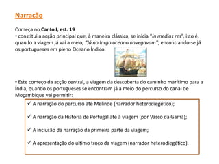 Narração
Começa no Canto I, est. 19
• constitui a acção principal que, à maneira clássica, se inicia “in medias res”, isto é,
quando a viagem já vai a meio, “Já no largo oceano navegavam”, encontrando-se já
os portugueses em pleno Oceano Índico.




• Este começo da acção central, a viagem da descoberta do caminho marítimo para a
Índia, quando os portugueses se encontram já a meio do percurso do canal de
Moçambique vai permitir:
      A narração do percurso até Melinde (narrador heterodiegético);

      A narração da História de Portugal até à viagem (por Vasco da Gama);

      A inclusão da narração da primeira parte da viagem;

      A apresentação do último troço da viagem (narrador heterodiegético).
 