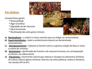 Em síntese:
Características gerais:
    * Racionalidade
    * Rigor Científico
    * Dignidade do Ser Humano
    * Ideal Humanista
    * Reutilização das artes greco-romana

a) Racionalismo – a razão é o único caminho para se chegar ao conhecimento.
b) Experimentalismo – todo o conhecimento deverá ser demonstrado
   racionalmente.
c) Antropocentrismo – colocava o homem como a suprema criação de Deus e como
   o centro do universo.
d) Humanismo – glorificação do homem e da natureza humana, em contraposição
   ao divino e ao sobrenatural.
e) Classicismo - movimento cultural que valoriza e recupera os elementos artísticos
   da cultura clássica (greco-romana). Ocorreu nas artes plásticas, teatro e literatura,
   nos séculos XIV ao XVI.
 