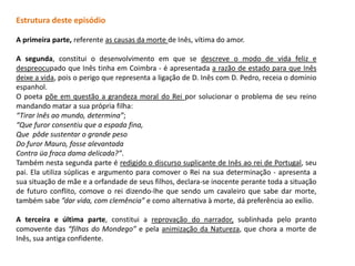Estrutura deste episódio

A primeira parte, referente as causas da morte de Inês, vítima do amor.

A segunda, constitui o desenvolvimento em que se descreve o modo de vida feliz e
despreocupado que Inês tinha em Coimbra - é apresentada a razão de estado para que Inês
deixe a vida, pois o perigo que representa a ligação de D. Inês com D. Pedro, receia o domínio
espanhol.
O poeta põe em questão a grandeza moral do Rei por solucionar o problema de seu reino
mandando matar a sua própria filha:
“Tirar Inês ao mundo, determina”;
“Que furor consentiu que a espada fina,
Que pôde sustentar o grande peso
Do furor Mauro, fosse alevantada
Contra üa fraca dama delicada?”.
Também nesta segunda parte é redigido o discurso suplicante de Inês ao rei de Portugal, seu
pai. Ela utiliza súplicas e argumento para comover o Rei na sua determinação - apresenta a
sua situação de mãe e a orfandade de seus filhos, declara-se inocente perante toda a situação
de futuro conflito, comove o rei dizendo-lhe que sendo um cavaleiro que sabe dar morte,
também sabe ”dar vida, com clemência” e como alternativa à morte, dá preferência ao exílio.

A terceira e última parte, constitui a reprovação do narrador, sublinhada pelo pranto
comovente das “filhas do Mondego” e pela animização da Natureza, que chora a morte de
Inês, sua antiga confidente.
 