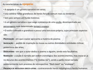 As características da epopeia:

• A epopeia é um género narrativo em verso;
• visa celebrar feitos grandiosos de heróis fora do comum reais ou lendários.;
• tem pois sempre um fundo histórico;
• é um género narrativo e que exige a presença de uma acção, desempenhada por
personagens num determinado tempo e espaço.
• O estilo é elevado e grandioso e possui uma estrutura própria, cujos principais aspectos
são:
PROPOSIÇÃO - em que o autor apresenta a matéria do poema;
INVOCAÇÃO – pedido de inspiração às musas ou outras divindades e entidades míticas
protectoras das artes;
DEDICATÓRIA - em que o autor dedica o poema a alguém, sendo esta facultativa;
NARRAÇÃO - a acção é narrada por ordem cronológica dos acontecimentos, mas inicia-se já
no decurso dos acontecimentos (“in medias res”), sendo a parte inicial narrada
posteriormente num processo de retrospectiva, “flash-back” ou “analepse”;
PRESENÇA DE MITOLOGIA GRECO-LATINA - contracenando heróis mitológicos e heróis humanos.
 