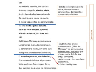 134
Assim como a bonina, que cortada            - Estado contemplativo desta
Antes do tempo foi, cândida e bela,         morte, destacando-se as
                                            características da inocente e
Sendo das mãos lascivas maltratada          comparando-a às flores.
Da menina que a trouxe na capela,
O cheiro traz perdido e a cor murchada:
Tal está morta a pálida donzela,
Secas do rosto as rosas, e perdida




                                                                            Conclusão
A branca e viva cor, coa doce vida.
135
As filhas do Mondego a morte escura
                                            -É sublinhado o pranto
Longo tempo chorando memoraram,
                                            comovente das “filhas do
E, por memória eterna, em fonte pura        Mondego” e é apresentada a
                                            animização da Natureza, que
As lágrimas choradas transformaram;
                                            chora a morte de Inês, sua
O nome lhe puseram, que inda dura,          antiga confidente.
                                            -Natureza que criou uma fonte
Dos amores de Inês que ali passaram.
                                            deste choro.
Vede que fresca fonte rega as flores,       – Quinta das lágrimas.
Que lágrimas são a água, e o nome amores.
 