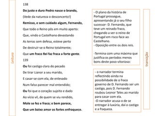 138
          Do justo e duro Pedro nasce o brando,       - O plano da história de
          (Vede da natureza o desconcerto!)           Portugal prossegue,
                                                      apresentando já o seu filho
          Remisso, e sem cuidado algum, Fernando,     sucessor- D. Fernando, que
          Que todo o Reino pôs em muito aperto:       teve um reinado fraco,
                                                      chegando a ver o reino de
          Que, vindo o Castelhano devastando          Portugal em risco face ao
          As terras sem defesa, esteve perto          Castelhano.
                                                      - Oposição entre os dois reis.
          De destruir-se o Reino totalmente;
                                                      -Termina com uma máxima que




                                                                                          transição
          Que um fraco Rei faz fraca a forte gente.
Leitura




                                                      justifica os períodos menos
          139                                         bons deste povo vitorioso:
          Ou foi castigo claro do pecado
          De tirar Lianor a seu marido,               - o narrador termina
                                                      reflectindo ainda na
          E casar-se com ela, de enlevado             possibilidade de o fraco
          Num falso parecer mal entendido;            governo de D. Fernando ser um
                                                      castigo, pois D. Fernando
          Ou foi que o coração sujeito e dado         roubou Leonor Teles ao marido
          Ao vício vil, de quem se viu rendido,       para casar com ela.
                                                      -O narrador acusa-o de se
          Mole se fez e fraco; e bem parece,          entregar à luxúria, daí o castigo
          Que um baixo amor os fortes enfraquece.     e a fraqueza.
 