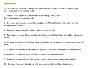 Questionário:

1 – De que forma podemos dizer que este é um episódio do plano da história de Portugal?
1.1 – Comprova com versos do texto.

2 – Por que razão podemos também considerar este episódio lírico?
2.1 – Comprova com versos do texto.

3 – De acordo com o texto, apresenta a posição de D. Afonso IV face a esta mulher e a este
relacionamento. Justifica.

4 – Apresenta a caracterização do Amor exposta pelo narrador.

5 – Estamos na presença de um narrador parcial ou imparcial? Justifica a afirmação e ilustra com
versos.

6 – Ao longo do seu discurso, Inês de Castro tenta defender-se. Apresenta os seus argumentos de
defesa.

7 – D. Pedro ficou conhecido pelo exercício da justiça. Justifica a afirmação e ilustra com versos.

8 – Apresenta um exemplo de apóstrofe e explora a sua intencionalidade.

9 – Apresenta um exemplo de interrogação retórica e demonstra a sua intencionalidade.

10 – Quais os elementos da natureza referidos na conclusão? Justifica estas alusões.
 