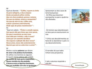 90
Qual vai dizendo: -" Ó filho, a quem eu tinha   Apresentam-se dois casos de
Só para refrigério, e doce amparo               lamúrias/queixas:
Desta cansada já velhice minha,                 . Os filhos que deveriam
Que em choro acabará, penoso e amaro,           acompanhar os pais e ajudá-los
Por que me deixas, mísera e mesquinha?          são afastados.
Por que de mim te vás, ó filho caro,
A fazer o funéreo enterramento,
Onde sejas de peixes mantimento!" –
91
"Qual em cabelo: -"Ó doce e amado esposo,       . Os homens que abandonavam
Sem quem não quis Amor que viver possa,         os lares para se aventurarem no
Por que is aventurar ao mar iroso               mar.
Essa vida que é minha, e não é vossa?
Como por um caminho duvidoso                    * Crítica aos descobrimentos ao
Vos esquece a afeição tão doce nossa?           facto de se abandonar o país e o
Nosso amor, nosso vão contentamento             seu desenvolvimento.
Quereis que com as velas leve o vento?" -
92
Nestas e outras palavras que diziam             O narrador diz que todos
De amor e de piedosa humanidade,                tinham esta perspectiva.
Os velhos e os meninos os seguiam,
Em quem menos esforço põe a idade.
Os montes de mais perto respondiam,
Quase movidos de alta piedade;                  E até a natureza responde a
A branca areia as lágrimas banhavam,            esta dor.
Que em multidão com elas se igualavam.                                             Personificação
 