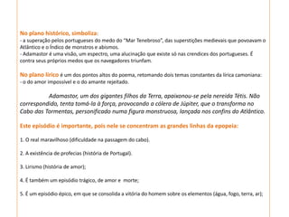 No plano histórico, simboliza:
- a superação pelos portugueses do medo do “Mar Tenebroso”, das superstições medievais que povoavam o
Atlântico e o Índico de monstros e abismos.
- Adamastor é uma visão, um espectro, uma alucinação que existe só nas crendices dos portugueses. É
contra seus próprios medos que os navegadores triunfam.

No plano lírico é um dos pontos altos do poema, retomando dois temas constantes da lírica camoniana:
- o do amor impossível e o do amante rejeitado.

          Adamastor, um dos gigantes filhos da Terra, apaixonou-se pela nereida Tétis. Não
correspondido, tenta tomá-la à força, provocando a cólera de Júpiter, que o transforma no
Cabo das Tormentas, personificado numa figura monstruosa, lançada nos confins do Atlântico.

Este episódio é importante, pois nele se concentram as grandes linhas da epopeia:

1. O real maravilhoso (dificuldade na passagem do cabo).

2. A existência de profecias (história de Portugal).

3. Lirismo (história de amor);

4. É também um episódio trágico, de amor e morte;

5. É um episódio épico, em que se consolida a vitória do homem sobre os elementos (água, fogo, terra, ar);
 