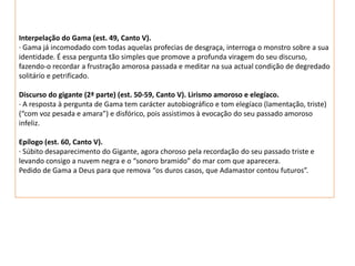 Interpelação do Gama (est. 49, Canto V).
· Gama já incomodado com todas aquelas profecias de desgraça, interroga o monstro sobre a sua
identidade. É essa pergunta tão simples que promove a profunda viragem do seu discurso,
fazendo-o recordar a frustração amorosa passada e meditar na sua actual condição de degredado
solitário e petrificado.

Discurso do gigante (2ª parte) (est. 50-59, Canto V). Lirismo amoroso e elegíaco.
· A resposta à pergunta de Gama tem carácter autobiográfico e tom elegíaco (lamentação, triste)
(“com voz pesada e amara”) e disfórico, pois assistimos à evocação do seu passado amoroso
infeliz.

Epílogo (est. 60, Canto V).
· Súbito desaparecimento do Gigante, agora choroso pela recordação do seu passado triste e
levando consigo a nuvem negra e o “sonoro bramido” do mar com que aparecera.
Pedido de Gama a Deus para que remova “os duros casos, que Adamastor contou futuros”.
 