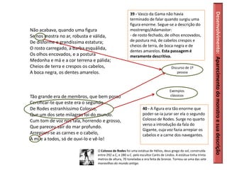 Desenvolvimento: Aparecimento do monstro e sua descrição
                                                       39 - Vasco da Gama não havia
                                                       terminado de falar quando surgiu uma
                                                       figura enorme. Segue-se a descrição do
Não acabava, quando uma figura                         mostrengo/Adamastor:
Se nos mostra no ar, robusta e válida,                 - de rosto fechado, de olhos encovados,
De disforme e grandíssima estatura;                    de postura má, de cabelos crespos e
                                                       cheios de terra, de boca negra e de
O rosto carregado, a barba esquálida,
                                                       dentes amarelos. Esta passagem é
Os olhos encovados, e a postura                        meramente descritiva.
Medonha e má e a cor terrena e pálida;
Cheios de terra e crespos os cabelos,                                                Discurso de 1º
A boca negra, os dentes amarelos.                                                        pessoa



                                                                                    Exemplos
Tão grande era de membros, que bem posso                                            clássicos
Certificar-te que este era o segundo
De Rodes estranhíssimo Colosso,                                 40 - A figura era tão enorme que
Que um dos sete milagres foi do mundo.                          poder-se-ia jurar ser ela o segundo
Cum tom de voz nos fala, horrendo e grosso,                     Colosso de Rodes. Surge no quarto
                                                                verso a introdução da fala do
Que pareceu sair do mar profundo.
                                                                Gigante, cuja voz fazia arrepiar os
Arrepiam-se as carnes e o cabelo,                               cabelos e a carne dos navegantes.
A mi e a todos, só de ouvi-lo e vê-lo!

                                O Colosso de Rodes foi uma estátua de Hélios, deus grego do sol, construída
                                entre 292 a.C. e 280 a.C. pelo escultor Carés de Lindos. A estátua tinha trinta
                                metros de altura, 70 toneladas e era feita de bronze. Tornou-se uma das sete
                                maravilhas do mundo antigo.
 
