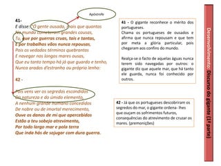 Apóstrofe
41-                                              41 - O gigante reconhece o mérito dos
E disse: "Ó gente ousada, mais que quantas       portugueses.




                                                                                            Desenvolvimento: Discurso do gigante (1ª parte)
No mundo cometeram grandes cousas,               Chama os portugueses de ousados e
Tu, que por guerras cruas, tais e tantas,        afirma que nunca repousam e que tem
E por trabalhos vãos nunca repousas,             por meta a glória particular, pois
Pois os vedados términos quebrantas              chegaram aos confins do mundo.
E navegar nos longos mares ousas,                Realça-se o facto de aquelas águas nunca
Que eu tanto tempo há já que guardo e tenho,     terem sido navegadas por outros: o
Nunca arados d’estranho ou próprio lenho:        gigante diz que aquele mar, que há tanto
                                                 ele guarda, nunca foi conhecido por
42 -                                             outros.

Pois vens ver os segredos escondidos
Da natureza e do úmido elemento,
A nenhum grande humano concedidos              42 - Já que os portugueses descobriram os
De nobre ou de imortal merecimento,            segredos do mar, o gigante ordena- lhes
                                               que ouçam os sofrimentos futuros,
Ouve os danos de mi que apercebidos
                                               consequências do atrevimento de cruzar os
Estão a teu sobejo atrevimento,                mares. (premonições)
Por todo largo mar e pola terra
Que inda hás de sojugar com dura guerra.
 