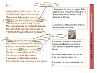Perífrase - Jupiter
51 -
                                                        Adamastor diz que era um dos Titãs,
Fui dos filhos aspérrimos da Terra,                     gigantes que lutavam contra Júpiter e
Qual Encélado, Egeu e Centimano;                        que sobrepunham montes para




                                                                                                Desenvolvimento: Discurso do gigante (2ª parte)
Chamei-me Adamastor e fui na guerra                     alcançar o Olimpo.
Contra o que vibra os raios de Vulcano;
Não que pusesse serra sobre serra,
                                                        A sua missão era procurar a armada
Mas conquistando as ondas do Oceano,
                                                        de Neptuno, nos mares.
Fui capitão do mar, por onde andava
A armada de Neptuno, que eu buscava.
                                               Perífrase - Tétis
52 -
Amores da alta esposa de Peleu                      Adamastor cometeu a loucura de
Me fizeram tomar tamanha empresa;                   lutar contra Neptuno por amor a
Todas as Deusas desprezei do Céu,                   Tétis, por quem desprezou todas as
Só por amar das águas a princesa;                   Deusas.
Um dia a vi, coas filhas de Nereu,
Sair nua na praia e logo presa                      Recorda o dia em que a viu nua na
                                                    praia e se apaixonou por ela.
A vontade senti de tal maneira,
Que inda não sinto cousa que mais queira.           Adamastor continua apaixonado por
                                                    ela.
 