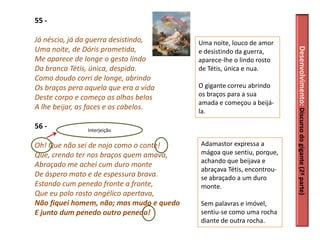55 -

Já néscio, já da guerra desistindo,       Uma noite, louco de amor
Uma noite, de Dóris prometida,




                                                                       Desenvolvimento: Discurso do gigante (2ª parte)
                                          e desistindo da guerra,
Me aparece de longe o gesto lindo         aparece-lhe o lindo rosto
Da branca Tétis, única, despida.          de Tétis, única e nua.
Como doudo corri de longe, abrindo
Os braços pera aquela que era a vida      O gigante correu abrindo
Deste corpo e começo os olhos belos       os braços para a sua
                                          amada e começou a beijá-
A lhe beijar, as faces e os cabelos.
                                          la.

56 -           Interjeição

Oh! Que não sei de nojo como o conte!     Adamastor expressa a
Que, crendo ter nos braços quem amava,    mágoa que sentiu, porque,
                                          achando que beijava e
Abraçado me achei cum duro monte
                                          abraçava Tétis, encontrou-
De áspero mato e de espessura brava.      se abraçado a um duro
Estando cum penedo fronte a fronte,       monte.
Que eu polo rosto angélico apertava,
Não fiquei homem, não; mas mudo e quedo   Sem palavras e imóvel,
E junto dum penedo outro penedo!          sentiu-se como uma rocha
                                          diante de outra rocha.
 